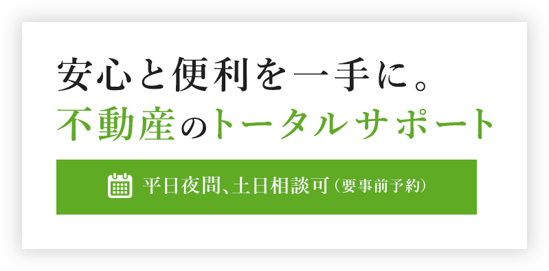 確かな信頼と実績、迅速で明確な解決策-安心と便利を一手に。不動産のトータルサポート- 平日夜間、土日相談可（要事前予約） 初回相談無料